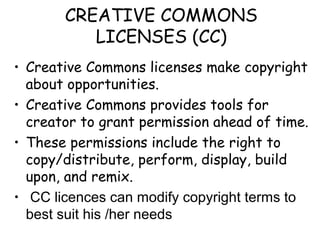 CREATIVE COMMONS
LICENSES (CC)
• Creative Commons licenses make copyright
about opportunities.
• Creative Commons provides tools for
creator to grant permission ahead of time.
• These permissions include the right to
copy/distribute, perform, display, build
upon, and remix.
• CC licences can modify copyright terms to
best suit his /her needs
 
