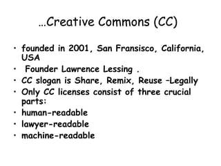 …Creative Commons (CC)
• founded in 2001, San Fransisco, California,
USA
• Founder Lawrence Lessing .
• CC slogan is Share, Remix, Reuse –Legally
• Only CC licenses consist of three crucial
parts:
• human-readable
• lawyer-readable
• machine-readable
 