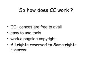So how does CC work ?
• CC licences are free to avail
• easy to use tools
• work alongside copyright
• All rights reserved to Some rights
reserved
 