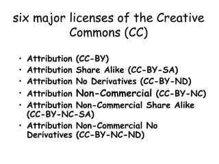 six major licenses of the Creative
Commons (CC)
• Attribution (CC-BY)
• Attribution Share Alike (CC-BY-SA)
• Attribution No Derivatives (CC-BY-ND)
• Attribution Non-Commercial (CC-BY-NC)
• Attribution Non-Commercial Share Alike
(CC-BY-NC-SA)
• Attribution Non-Commercial No
Derivatives (CC-BY-NC-ND)
 
