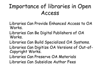 Importance of libraries in Open
Access
Libraries Can Provide Enhanced Access to OA
Works.
Libraries Can Be Digital Publishers of OA
Works.
Libraries Can Build Specialized OA Systems.
Libraries Can Digitize OA Versions of Out-of-
Copyright Works.
Libraries Can Preserve OA Materials
Libraries Can Subsidize Author Fees
 