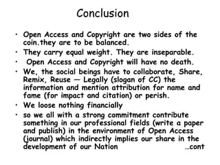 Conclusion
• Open Access and Copyright are two sides of the
coin.they are to be balanced.
• They carry equal weight. They are inseparable.
• Open Access and Copyright will have no death.
• We, the social beings have to collaborate, Share,
Remix, Reuse — Legally (slogan of CC) the
information and mention attribution for name and
fame (for impact and citation) or perish.
• We loose nothing financially
• so we all with a strong commitment contribute
something in our professional fields (write a paper
and publish) in the environment of Open Access
(journal) which indirectly implies our share in the
development of our Nation …cont
 