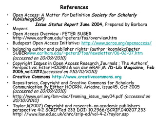 References
• Open Access: A Matter For Definition Society for Scholarly
Publishing(SSP)
• Issue Status Report June 2004, Prepared by Barbara
Meyers
• Open Access Overview : PETER SUBER
http://www.earlham.edu/~peters/fos/overview.htm
• Budapest Open Access Initiative: http://www.soros.org/openaccess/
• balancing author and publisher rights: (author :kcomlekci)peter
SUBERwww.earlham.edu/~peters/fos/newsletter/06-02-07.htm
(accessed on 20/09/2010)
• Copyright Issues in Open Access Research Journals : The Authors'
Perspective: Ester HOORN & van der GRAF,M /D-Lib Magazine, Feb
2006,vol12#2(accessed on 210/10/2010)
• Creative Commons http://www.creativecommons.org
• Repositories, Copyright and Creative Commons for Scholarly
Communication By Esther HOORN, Ariadne, issue45, Oct 2005
(accessed on 20/09/2010)
• http://www.arl.org/bm~doc/framing_issue_may04.pdf (accessed on
20/10/2010)
• Taylor,k(2007) Copyright and research: an academic publishers
perspective 4:2 SCRIPTed 233 DOI: 10.2966/SCRIP.040207.233
http: //www.law.ed.ac.uk/ahrc/srip-ed/vol-4-2/taylor.asp
 