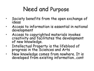Need and Purpose
• Society benefits from the open exchange of
ideas
• Access to information is essential in national
development
• Access to copyrighted materials invokes
creativity and facilitates the development
of new knowledge.
• Intellectual Property is the lifeblood of
progress in the Sciences and Arts
• New knowledge comes from nowhere. It is
developed from existing information…cont
 