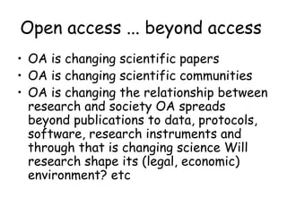 Open access ... beyond access
• OA is changing scientific papers
• OA is changing scientific communities
• OA is changing the relationship between
research and society OA spreads
beyond publications to data, protocols,
software, research instruments and
through that is changing science Will
research shape its (legal, economic)
environment? etc
 