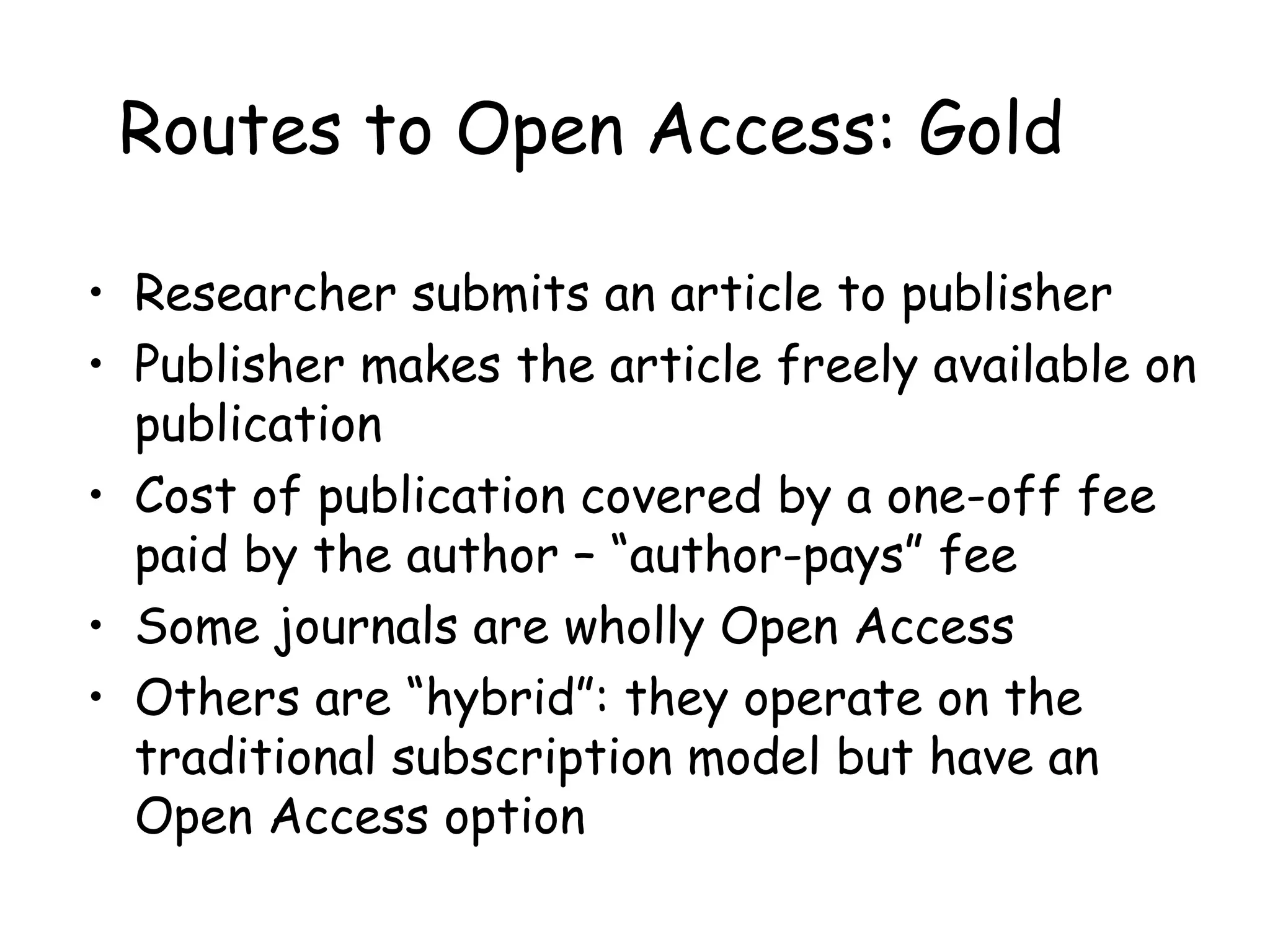 Routes to Open Access: Gold
• Researcher submits an article to publisher
• Publisher makes the article freely available on
publication
• Cost of publication covered by a one-off fee
paid by the author – “author-pays” fee
• Some journals are wholly Open Access
• Others are “hybrid”: they operate on the
traditional subscription model but have an
Open Access option
 