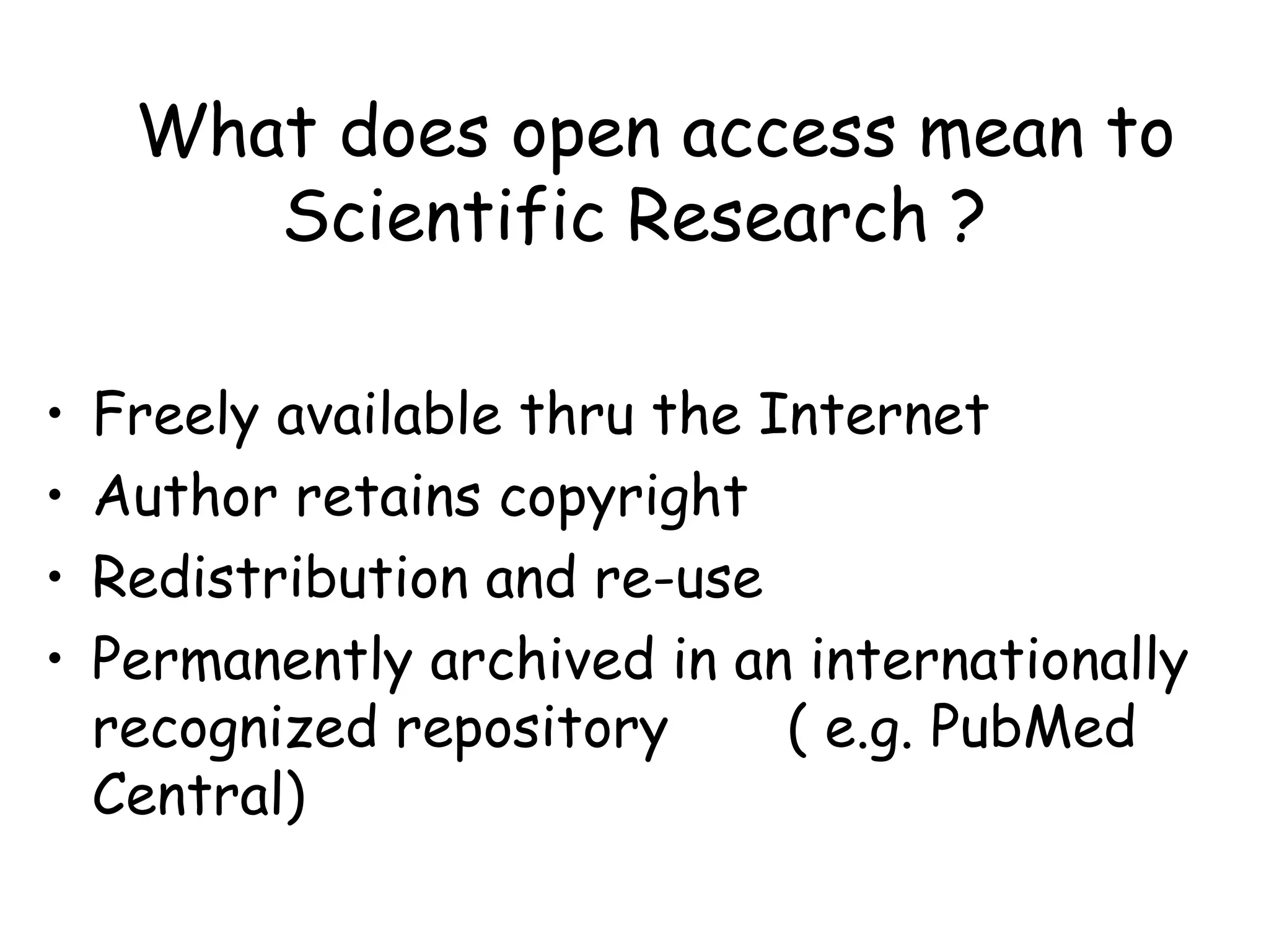 What does open access mean to
Scientific Research ?
• Freely available thru the Internet
• Author retains copyright
• Redistribution and re-use
• Permanently archived in an internationally
recognized repository ( e.g. PubMed
Central)
 