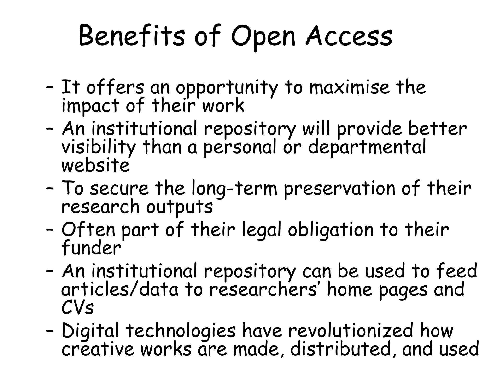 Benefits of Open Access
– It offers an opportunity to maximise the
impact of their work 
– An institutional repository will provide better
visibility than a personal or departmental
website 
– To secure the long-term preservation of their
research outputs
– Often part of their legal obligation to their
funder
– An institutional repository can be used to feed
articles/data to researchers’ home pages and
CVs
– Digital technologies have revolutionized how
creative works are made, distributed, and used
 