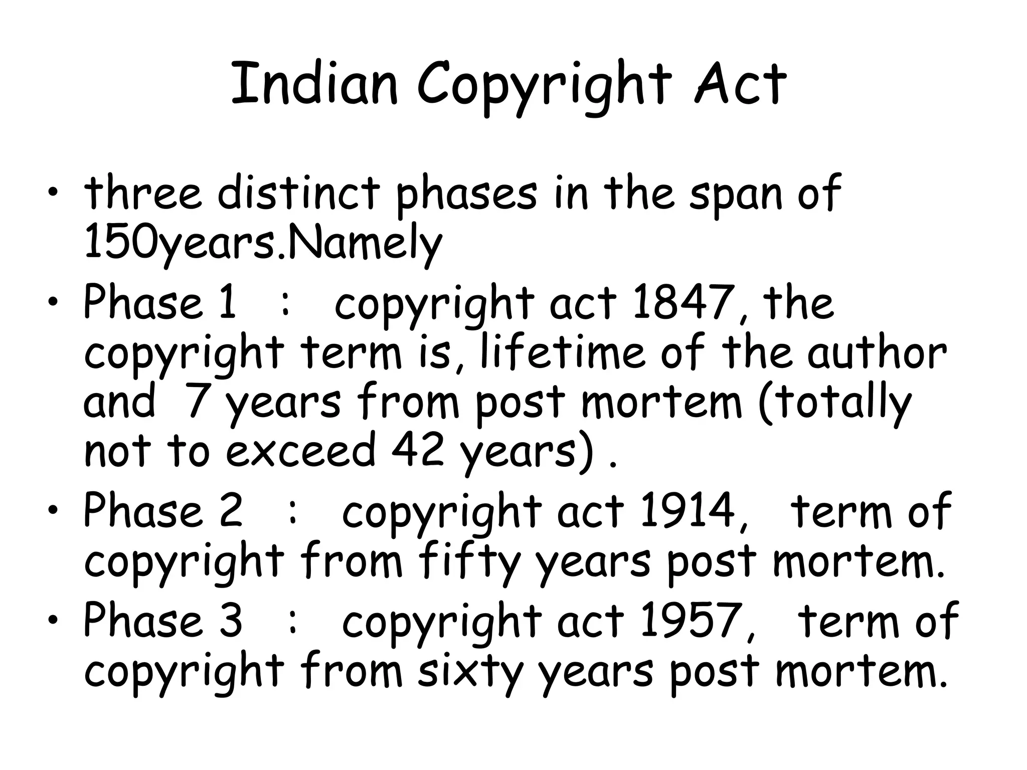 Indian Copyright Act
• three distinct phases in the span of
150years.Namely
• Phase 1 : copyright act 1847, the
copyright term is, lifetime of the author
and 7 years from post mortem (totally
not to exceed 42 years) .
• Phase 2 : copyright act 1914, term of
copyright from fifty years post mortem.
• Phase 3 : copyright act 1957, term of
copyright from sixty years post mortem.
 