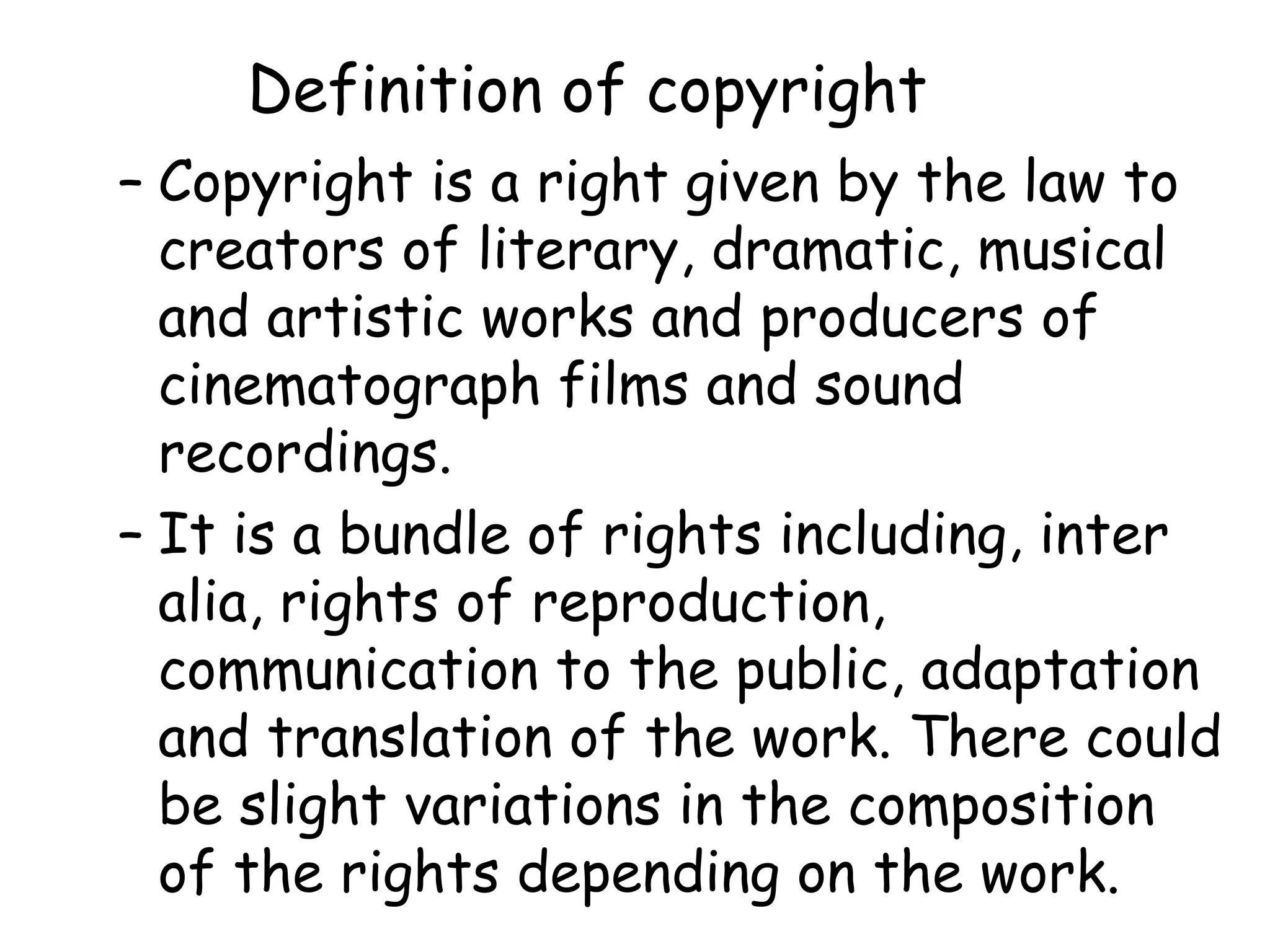 Definition of copyright
– Copyright is a right given by the law to
creators of literary, dramatic, musical
and artistic works and producers of
cinematograph films and sound
recordings.
– It is a bundle of rights including, inter
alia, rights of reproduction,
communication to the public, adaptation
and translation of the work. There could
be slight variations in the composition
of the rights depending on the work.
 