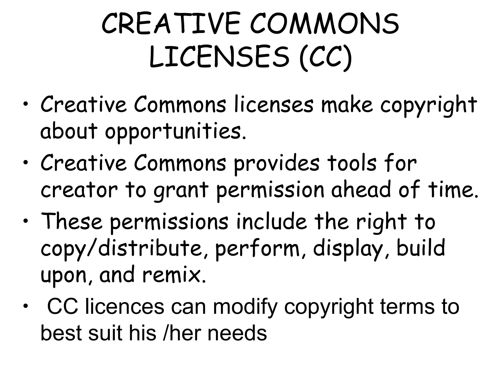 CREATIVE COMMONS
LICENSES (CC)
• Creative Commons licenses make copyright
about opportunities.
• Creative Commons provides tools for
creator to grant permission ahead of time.
• These permissions include the right to
copy/distribute, perform, display, build
upon, and remix.
• CC licences can modify copyright terms to
best suit his /her needs
 