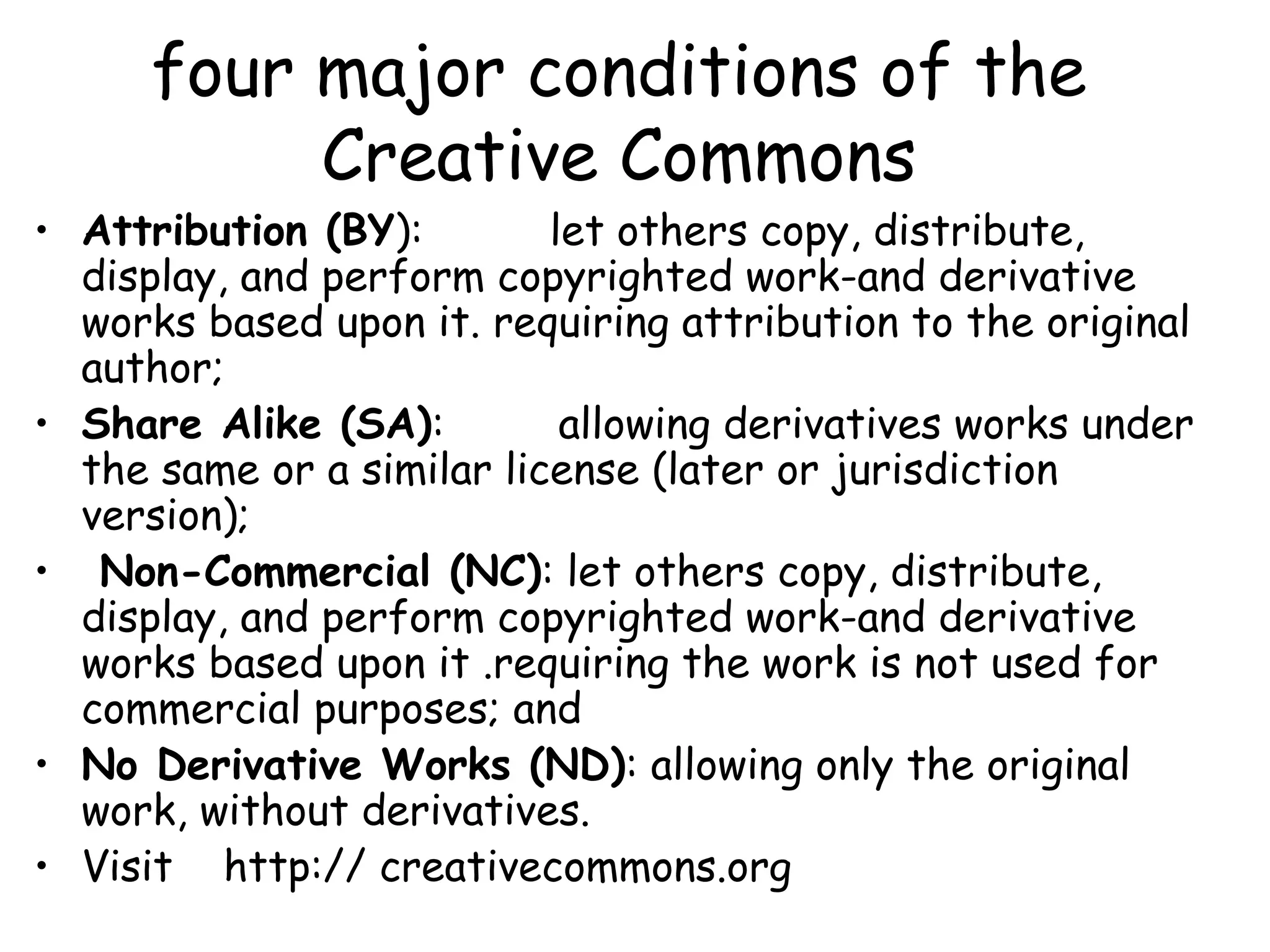 four major conditions of the
Creative Commons
• Attribution (BY): let others copy, distribute,
display, and perform copyrighted work-and derivative
works based upon it. requiring attribution to the original
author;
• Share Alike (SA): allowing derivatives works under
the same or a similar license (later or jurisdiction
version);
• Non-Commercial (NC): let others copy, distribute,
display, and perform copyrighted work-and derivative
works based upon it .requiring the work is not used for
commercial purposes; and
• No Derivative Works (ND): allowing only the original
work, without derivatives.
• Visit http:// creativecommons.org
 