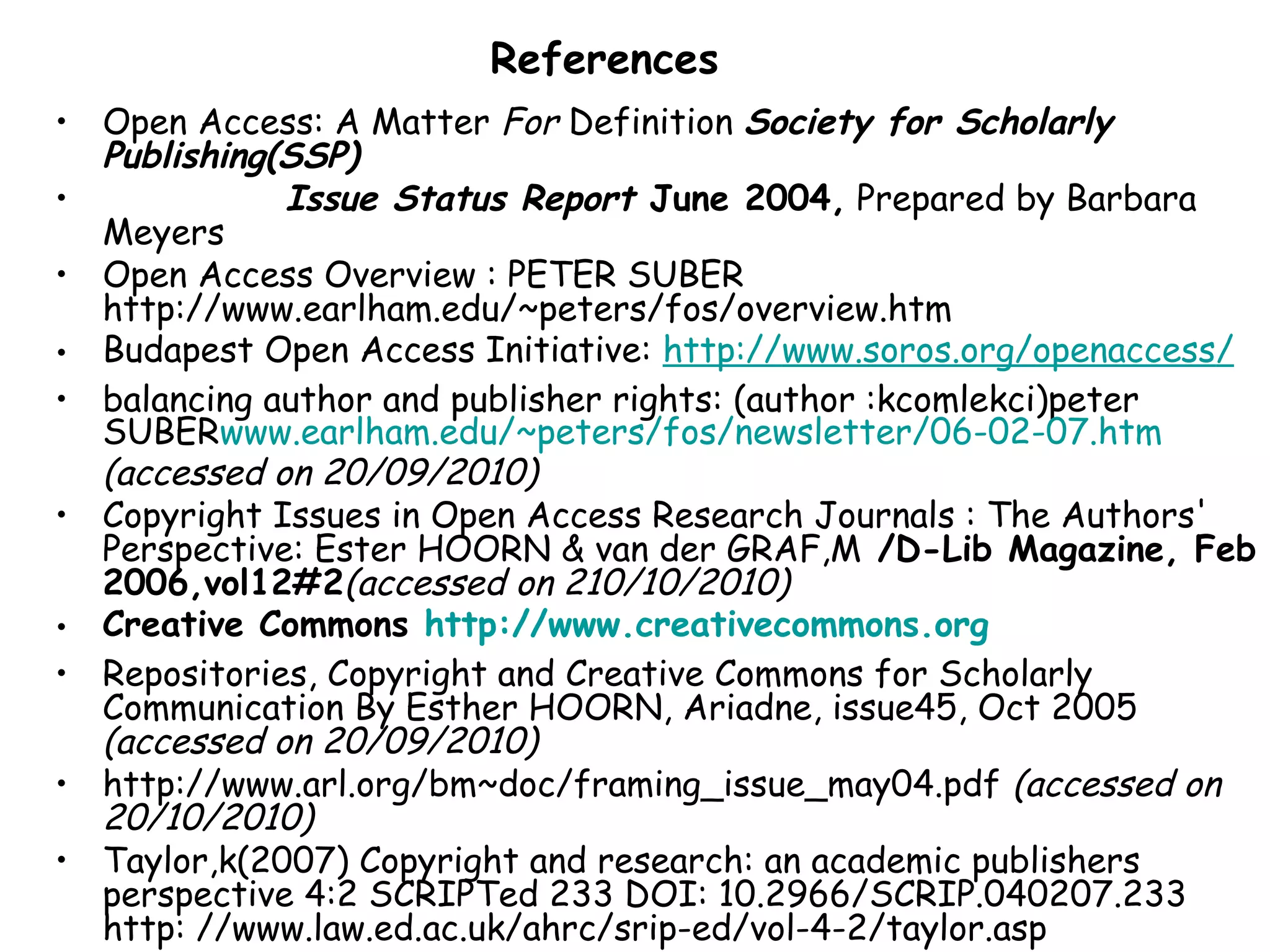 References
• Open Access: A Matter For Definition Society for Scholarly
Publishing(SSP)
• Issue Status Report June 2004, Prepared by Barbara
Meyers
• Open Access Overview : PETER SUBER
http://www.earlham.edu/~peters/fos/overview.htm
• Budapest Open Access Initiative: http://www.soros.org/openaccess/
• balancing author and publisher rights: (author :kcomlekci)peter
SUBERwww.earlham.edu/~peters/fos/newsletter/06-02-07.htm
(accessed on 20/09/2010)
• Copyright Issues in Open Access Research Journals : The Authors'
Perspective: Ester HOORN & van der GRAF,M /D-Lib Magazine, Feb
2006,vol12#2(accessed on 210/10/2010)
• Creative Commons http://www.creativecommons.org
• Repositories, Copyright and Creative Commons for Scholarly
Communication By Esther HOORN, Ariadne, issue45, Oct 2005
(accessed on 20/09/2010)
• http://www.arl.org/bm~doc/framing_issue_may04.pdf (accessed on
20/10/2010)
• Taylor,k(2007) Copyright and research: an academic publishers
perspective 4:2 SCRIPTed 233 DOI: 10.2966/SCRIP.040207.233
http: //www.law.ed.ac.uk/ahrc/srip-ed/vol-4-2/taylor.asp
 