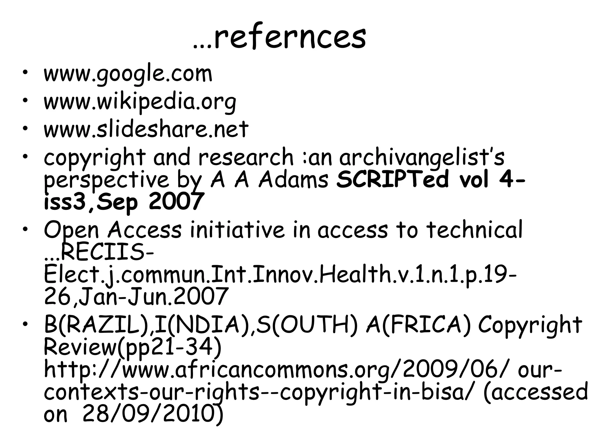 …refernces
• www.google.com
• www.wikipedia.org
• www.slideshare.net
• copyright and research :an archivangelist’s
perspective by A A Adams SCRIPTed vol 4-
iss3,Sep 2007
• Open Access initiative in access to technical
...RECIIS-
Elect.j.commun.Int.Innov.Health.v.1.n.1.p.19-
26,Jan-Jun.2007
• B(RAZIL),I(NDIA),S(OUTH) A(FRICA) Copyright
Review(pp21-34)
http://www.africancommons.org/2009/06/ our-
contexts-our-rights--copyright-in-bisa/ (accessed
on 28/09/2010)
 