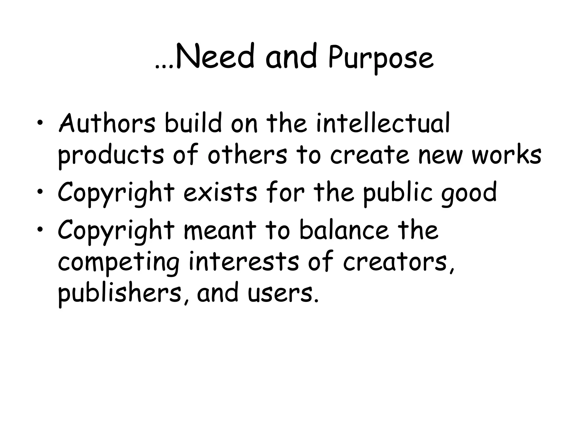 …Need and Purpose
• Authors build on the intellectual
products of others to create new works
• Copyright exists for the public good
• Copyright meant to balance the
competing interests of creators,
publishers, and users.
 