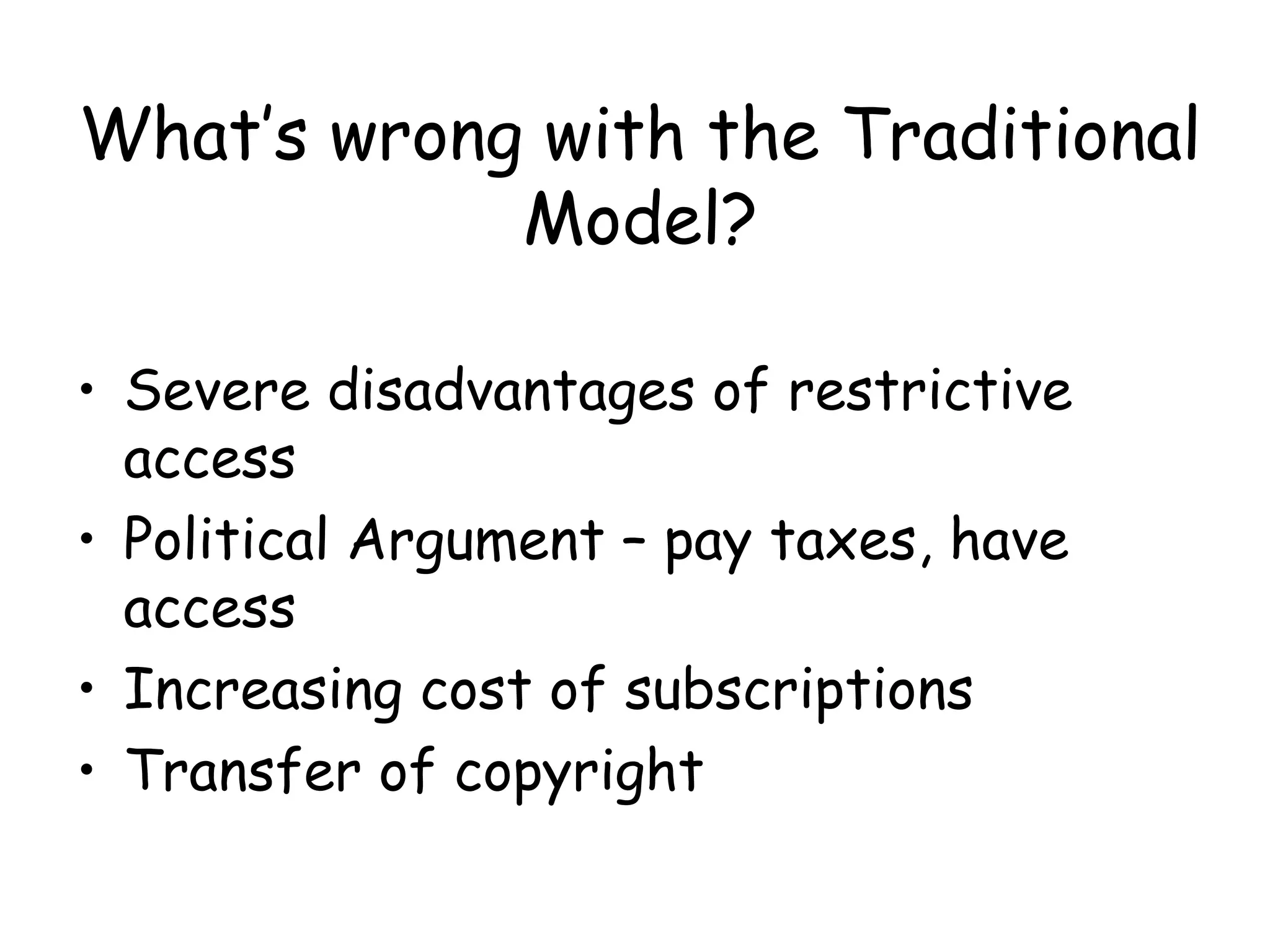 What’s wrong with the Traditional
Model?
• Severe disadvantages of restrictive
access
• Political Argument – pay taxes, have
access
• Increasing cost of subscriptions
• Transfer of copyright
 