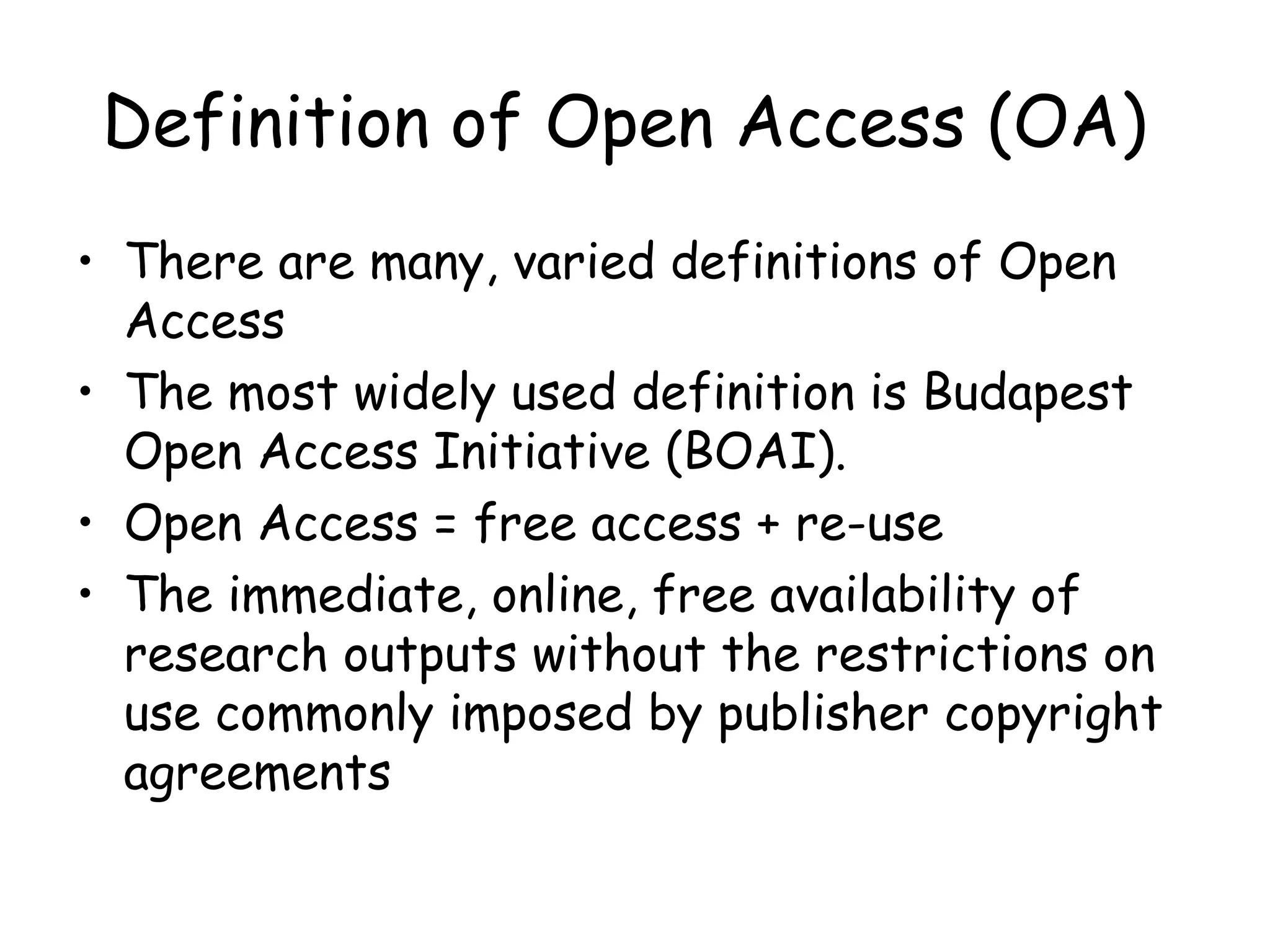 Definition of Open Access (OA)
• There are many, varied definitions of Open
Access
• The most widely used definition is Budapest
Open Access Initiative (BOAI).
• Open Access = free access + re-use
• The immediate, online, free availability of
research outputs without the restrictions on
use commonly imposed by publisher copyright
agreements
 