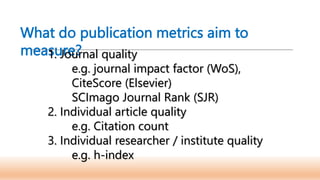 What do publication metrics aim to
measure?
1. Journal quality
e.g. journal impact factor (WoS),
CiteScore (Elsevier)
SCImago Journal Rank (SJR)
2. Individual article quality
e.g. Citation count
3. Individual researcher / institute quality
e.g. h-index
 