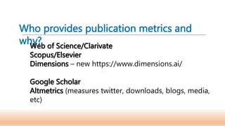 Who provides publication metrics and
why?
Web of Science/Clarivate
Scopus/Elsevier
Dimensions – new https://www.dimensions.ai/
Google Scholar
Altmetrics (measures twitter, downloads, blogs, media,
etc)
 