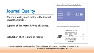 Journal Quality
The most widely used metric is the Journal
Impact Factor (JIF).
Supplier of this metric is Web of Science.
Calculation of JIF is done as follows
Journal impact factor (for year X) = Citations in year X for papers published in years X-1, X-2
Number of papers published in years X-1, X-2
 