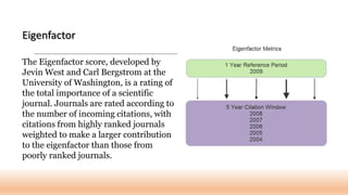 The Eigenfactor score, developed by
Jevin West and Carl Bergstrom at the
University of Washington, is a rating of
the total importance of a scientific
journal. Journals are rated according to
the number of incoming citations, with
citations from highly ranked journals
weighted to make a larger contribution
to the eigenfactor than those from
poorly ranked journals.
Eigenfactor
 