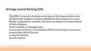 The SJR of a journal calculated on the basis of the Scopus citation data
divided by the number of articles published by the journal over 3 years.
Similar to Eigenfactor methods, but based on citations in Scopus instead
of Web of Science.
Freely available at scimagojr.com
Covers more journals (~20,000) than JCR because Scopus covers more
journals than Web of Science
3 years of citations;
no self-citations
SCImago Journal Ranking (SJR)
 