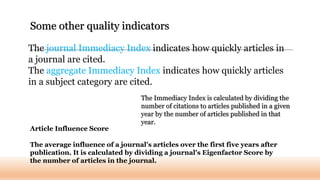The journal Immediacy Index indicates how quickly articles in
a journal are cited.
The aggregate Immediacy Index indicates how quickly articles
in a subject category are cited.
Some other quality indicators
The Immediacy Index is calculated by dividing the
number of citations to articles published in a given
year by the number of articles published in that
year.
Article Influence Score
The average influence of a journal's articles over the first five years after
publication. It is calculated by dividing a journal's Eigenfactor Score by
the number of articles in the journal.
 
