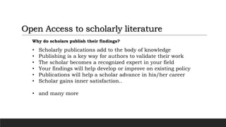 Open Access to scholarly literature
Why do scholars publish their findings?
• Scholarly publications add to the body of knowledge
• Publishing is a key way for authors to validate their work
• The scholar becomes a recognized expert in your field
• Your findings will help develop or improve on existing policy
• Publications will help a scholar advance in his/her career
• Scholar gains inner satisfaction..
• and many more
 