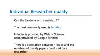 Individual Researcher quality
Can this be done with a metric….??
The most commonly used is h-index
H-Index is provided by Web of Science
(Also provided by Google Scholar)
There is a correlation between h-index and the
numbers of quality papers produced by a
researcher
 