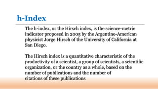 The h-index, or the Hirsch index, is the science-metric
indicator proposed in 2005 by the Argentine-American
physicist Jorge Hirsch of the University of California at
San Diego.
The Hirsch index is a quantitative characteristic of the
productivity of a scientist, a group of scientists, a scientific
organization, or the country as a whole, based on the
number of publications and the number of
citations of these publications
h-Index
 
