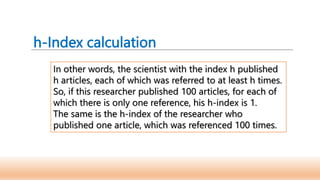 h-Index calculation
In other words, the scientist with the index h published
h articles, each of which was referred to at least h times.
So, if this researcher published 100 articles, for each of
which there is only one reference, his h-index is 1.
The same is the h-index of the researcher who
published one article, which was referenced 100 times.
 