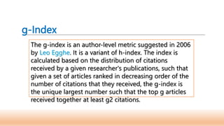 g-Index
The g-index is an author-level metric suggested in 2006
by Leo Egghe. It is a variant of h-index. The index is
calculated based on the distribution of citations
received by a given researcher's publications, such that
given a set of articles ranked in decreasing order of the
number of citations that they received, the g-index is
the unique largest number such that the top g articles
received together at least g2 citations.
 