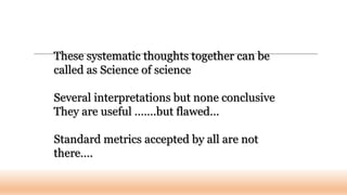 These systematic thoughts together can be
called as Science of science
Several interpretations but none conclusive
They are useful …….but flawed…
Standard metrics accepted by all are not
there….
 
