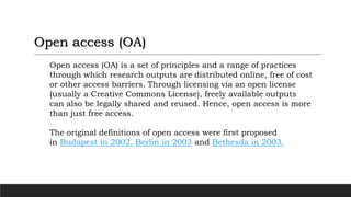 Open access (OA) is a set of principles and a range of practices
through which research outputs are distributed online, free of cost
or other access barriers. Through licensing via an open license
(usually a Creative Commons License), freely available outputs
can also be legally shared and reused. Hence, open access is more
than just free access.
The original definitions of open access were first proposed
in Budapest in 2002, Berlin in 2003 and Bethesda in 2003.
Open access (OA)
 