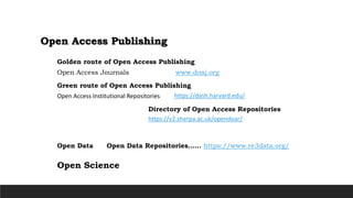 Open Access Publishing
Open Access Journals www.doaj.org
Golden route of Open Access Publishing
Open Access Institutional Repositories
Green route of Open Access Publishing
https://v2.sherpa.ac.uk/opendoar/
Directory of Open Access Repositories
Open Data Open Data Repositories…… https://www.re3data.org/
Open Science
https://dash.harvard.edu/
 