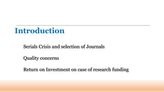 Serials Crisis and selection of Journals
Quality concerns
Return on Investment on case of research funding
Introduction
 