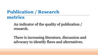 An indicator of the quality of publication /
research.
There is increasing literature, discussion and
advocacy to identify flaws and alternatives.
Publication / Research
metrics
 