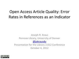 Open Access Article Quality: Error 
Rates in References as an Indicator



                  Joseph R. Kraus
       Penrose Library, University of Denver
                    @jokrausdu
   Presentation for the Library 2.012 Conference
                  October 4, 2012
 