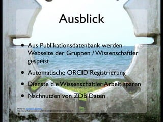 Ausblick
   • Aus Publikationsdatenbank werden
           Webseite der Gruppen / Wissenschaftler
           gespeist
   • Automatische ORCID Registrierung
   • Dienste die Wissenschaftler Arbeit sparen
   • Nachnutzen von ZDB Daten
Photo by: ADRIANA BERNAL
http://www.flickr.com/photos/80136333@N00/3812294121/sizes/l/
 