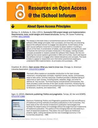 Resources on Open Access
 

                      @ the iSchool Inforum
 


                    About Open Access Principles
 
Benbya, H., & Belbaly, N. (Eds.) (2011). Successful OSS project design and implementation:
Requirements, tools, social designs and reward structures. Surrey, UK: Gower Publishing
Limited. 005.3 B456S

                    The essays in this book draw a comprehensive picture of the open source
                    software (OSS) design principles, their successes, and how they are extending
                    beyond the software domain to engage new disciplines. A brief history of the
                    open source software movement is included to assist readers in building a
                    picture of the field. A combination of tables, case examples and figures are used
                    to illustrate the technical concepts introduced in the essays, making complex
                    concepts accessible to readers outside the software field. Essays, like the one
                    exploring how social capital is generated in OSS communities, reach well beyond
                    the software domain to engage other related disciplines and concepts. This book
                    is likely to appeal to researchers and information practitioners seeking to
                    understand OSS implementation, its principles and successes. – RM


Crawford, W. (2011). Open access: What you need to know now. Chicago, IL: American
Libraries Association. 070.57973 C899P

                    This book offers readers an accessible introduction to the open access
                    movement, including basic concepts, important names, issues, controversies,
                    ways to take action, and key resources. Crawford provides a detailed listing of
                    resources on open access, including books, websites, blogs, and what he
                    defines as “key sources.” Summarizing key and perceived controversies, this
                    book provides a solid overview of the open access movement, introducing the
                    complexities of the movement and presenting them in a way that is meaningful
                    to librarians, students, and researchers. – RM


Egan, G. (2010). Electronic publishing: Politics and pragmatics. Tempe, AZ: Iter and ACMRS.
070.5797 E38G 
                     
                    Electronic Publishing: Politics and Pragmatics questions the cost and efficiency
                    of traditional printing methods of scholarly publications in the humanities. This
                    book looks at the new frontier of electronic publication technologies that
                    facilitate the dissemination of knowledge without the large financial investments
                    of traditional publication. The politics of this emerging field are discussed by a
                    team of seasoned academics. They delve into such topics as intellectual
                    property rights, coding standards and the new knowledge economy in the
                    humanities disciplines. – MM

1 | Faculty of Information, Information Services (October 2012)
 