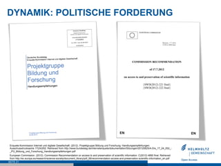 DYNAMIK: POLITISCHE FORDERUNG




 Enquete-Kommission Internet und digitale Gesellschaft. (2012). Projektgruppe Bildung und Forschung. Handlungsempfehlungen.
 Ausschussdrucksache 17(24)052. Retrieved from http://www.bundestag.de/internetenquete/dokumentation/Sitzungen/20120625/A-Drs_17_24_052_-
 _PG_Bildung_und_Forschung_Handlungsempfehlungen.pdf
 European Commission. (2012). Commission Recommendation on access to and preservation of scientific information. C(2012) 4890 final. Retrieved
 from http://ec.europa.eu/research/science-society/document_library/pdf_06/recommendation-access-and-preservation-scientific-information_en.pdf
SEITE 21
 