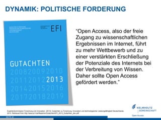 DYNAMIK: POLITISCHE FORDERUNG


                                                                                  “Open Access, also der freie
                                                                                  Zugang zu wissenschaftlichen
                                                                                  Ergebnissen im Internet, führt
                                                                                  zu mehr Wettbewerb und zu
                                                                                  einer verstärkten Erschließung
                                                                                  der Potenziale des Internets bei
                                                                                  der Verbreitung von Wissen.
                                                                                  Daher sollte Open Access
                                                                                  gefördert werden.”




 Expertenkommission Forschung und Innovation. (2013). Gutachten zu Forschung, Innovation und technologischer Leistungsfähigkeit Deutschlands
 2013. Retrieved from http://www.e-fi.de/fileadmin/Gutachten/EFI_2013_Gutachten_deu.pdf

SEITE 22
 