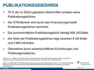 PUBLIKATIONSGEBÜHREN
§      70 % der im DOAJ gelisteten Zeitschriften erheben keine
        Publikationsgebühren.

§      Der STM-Bereich wird durch das Finanzierungsmodell
        Publikationsgebühren dominiert.

§      Die durchschnittliche Publikationsgebühr beträgt 906 US-Dollar.

§      Die Höhe der Publikationsgebühren liegt zwischen 8 US Dollar
        und 3.900 US-Dollar.

§      Übernahme durch wissenschaftliche Einrichtungen und
        Förderorganisationen.
Solomon, D. J., & Björk, B.-C. (2012). A study of open access journals using article processing charges. Journal of the
American Society for Information Science and Technology, 63(8), 1485–1495. doi:10.1002/asi.22673

Shieber, S. (2009, May 29). What percentage of open-access journals charge publication fees? The Occasional Pamphlet.
Retrieved from http://blogs.law.harvard.edu/pamphlet/2009/05/29/what-percentage-of-open-access-journals-charge-
publication-fees/
 SEITE 27
 