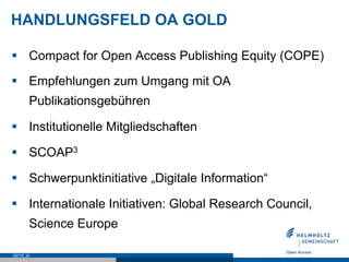 HANDLUNGSFELD OA GOLD

§  Compact for Open Access Publishing Equity (COPE)

§  Empfehlungen zum Umgang mit OA
       Publikationsgebühren

§  Institutionelle Mitgliedschaften

§  SCOAP3

§  Schwerpunktinitiative „Digitale Information“

§  Internationale Initiativen: Global Research Council,
       Science Europe

SEITE 30
 