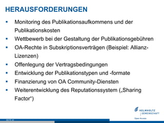 HERAUSFORDERUNGEN
§         Monitoring des Publikationsaufkommens und der
           Publikationskosten
§         Wettbewerb bei der Gestaltung der Publikationsgebühren
§         OA-Rechte in Subskriptionsverträgen (Beispiel: Allianz-
           Lizenzen)
§         Offenlegung der Vertragsbedingungen
§         Entwicklung der Publikationstypen und -formate
§         Finanzierung von OA Community-Diensten
§         Weiterentwicklung des Reputationssystem („Sharing
           Factor“)


SEITE 40
 