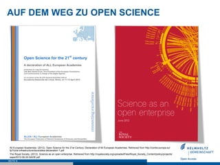 AUF DEM WEG ZU OPEN SCIENCE




 All European Academies. (2012). Open Science for the 21st Century. Declaration of All European Academies. Retrieved from http://cordis.europa.eu/
 fp7/ict/e-infrastructure/docs/allea-declaration-1.pdf
 The Royal Society. (2012). Science as an open enterprise. Retrieved from http://royalsociety.org/uploadedFiles/Royal_Society_Content/policy/projects/
 sape/2012-06-20-SAOE.pdf
SEITE 6
 