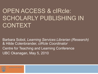 Open Access & cIRcle: Scholarly Publishing in Context Barbara Sobol, Learning Services Librarian (Research) & Hilde Colenbrander, cIRcle Coordinator  Centre for Teaching and Learning Conference UBC Okanagan, May 5, 2010 