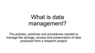 What is data
management?
The policies, practices and procedures needed to
manage the storage, access and preservation of data
produced from a research project
 