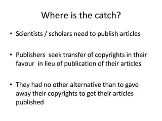 Where is the catch? Scientists / scholars need to publish articles Publishers  seek transfer of copyrights in their favour  in lieu of publication of their articles They had no other alternative than to gave away their copyrights to get their articles published 