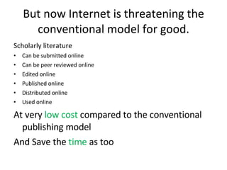 But now Internet is threatening the conventional model for good. Scholarly literature  Can be submitted online Can be peer reviewed online Edited online Published online Distributed online Used online At very  low cost  compared to the conventional publishing model  And Save the  time  as too 